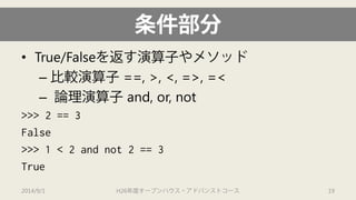 条件部分 
• 
True/Falseを返す演算子やメソッド 
– 
比較演算子==, >, <, =>, =< 
– 
論理演算子and, or, not 
>>> 2 == 3 
False 
>>> 1 < 2 and not 2 == 3 
True 
2014/9/1 H26年度オープンハウス・アドバンストコース 19 
 