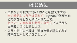 はじめに 
• 
これから1日かけて多くのことを教えますが 全て暗記しようとは思わず，Pythonで何が出来 るのかを何となく頭に入れた上で， あとでこの資料等を参照しながらプログラム 出来るようにしましょう． 
• 
スライド中の空欄は，適宜自分で試してみて 結果を記入していきましょう．  
