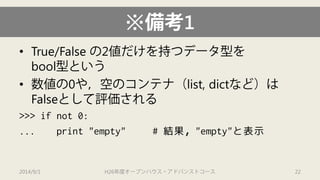 ※備考1 
• 
True/False の2値だけを持つデータ型を bool型という 
• 
数値の0や，空のコンテナ（list, dictなど）は Falseとして評価される 
>>> if not 0: 
... print "empty" # 結果，"empty"と表示 
2014/9/1 H26年度オープンハウス・アドバンストコース 22 
 