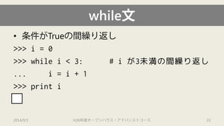 while文 
• 
条件がTrueの間繰り返し 
>>> i= 0 
>>> while i< 3: # iが3未満の間繰り返し 
... i= i+ 1 
>>> print i 
3 
2014/9/1 H26年度オープンハウス・アドバンストコース 23 
 