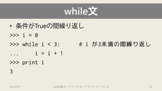 while文 
• 
条件がTrueの間繰り返し 
>>> i= 0 
>>> while i< 3: # iが3未満の間繰り返し 
... i= i+ 1 
>>> print i 
3 
2014/9/1 H26年度オープンハウス・アドバンストコース 24 
 