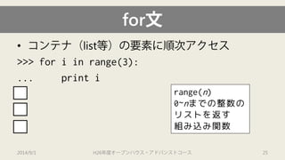 for文 
• 
コンテナ（list等）の要素に順次アクセス 
>>> for iin range(3): 
... print i 
0 
1 
2 
2014/9/1 H26年度オープンハウス・アドバンストコース 25 
range(n) 
0~nまでの整数の リストを返す 組み込み関数  