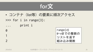 for文 
• 
コンテナ（list等）の要素に順次アクセス 
>>> for iin range(3): 
... print i 
0 
1 
2 
2014/9/1 H26年度オープンハウス・アドバンストコース 26 
range(n) 
0~nまでの整数の リストを返す 組み込み関数  