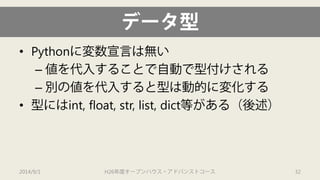 データ型 
• 
Pythonに変数宣言は無い 
– 
値を代入することで自動で型付けされる 
– 
別の値を代入すると型は動的に変化する 
• 
型にはint, float, str, list, dict等がある（後述） 
2014/9/1 H26年度オープンハウス・アドバンストコース 32 
 