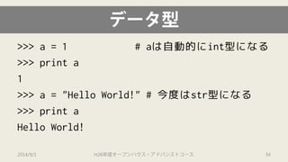 データ型 
>>> a = 1 # aは自動的にint型になる 
>>> print a 
1 
>>> a = "Hello World!" # 今度はstr型になる 
>>> print a 
Hello World! 
2014/9/1 H26年度オープンハウス・アドバンストコース 34 
 