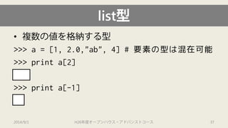 list型 
• 
複数の値を格納する型 
>>> a = [1, 2.0,"ab", 4] # 要素の型は混在可能 
>>> print a[2] 
2.0 
>>> print a[-1] 
4 
2014/9/1 H26年度オープンハウス・アドバンストコース 37 
 