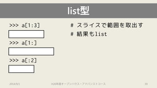 list型 
>>> a[1:3] # スライスで範囲を取出す 
[2.0, "ab"] # 結果もlist 
>>> a[1:] 
[2.0, "ab", 4] 
>>> a[:2] 
[1, 2.0] 
2014/9/1 H26年度オープンハウス・アドバンストコース 39 
 