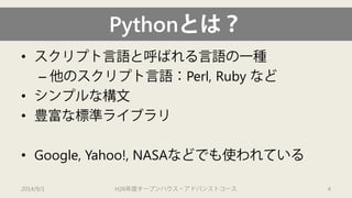 Pythonとは？ 
• 
スクリプト言語と呼ばれる言語の一種 
– 
他のスクリプト言語：Perl, Ruby など 
• 
シンプルな構文 
• 
豊富な標準ライブラリ 
• 
Google, Yahoo!, NASAなどでも使われている 
2014/9/1 H26年度オープンハウス・アドバンストコース 4 
 