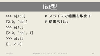 list型 
>>> a[1:3] # スライスで範囲を取出す 
[2.0, "ab"] # 結果もlist 
>>> a[1:] 
[2.0, "ab", 4] 
>>> a[:2] 
[1, 2.0] 
2014/9/1 H26年度オープンハウス・アドバンストコース 40 
 