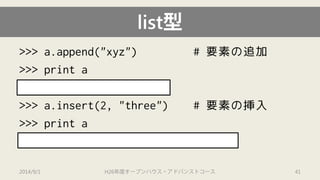 >>> a.append("xyz") # 要素の追加 
>>> print a 
[1, 2.0, "ab", 4, "xyz"] 
>>> a.insert(2, "three") # 要素の挿入 
>>> print a 
[1, 2.0, “three”, "ab", 4, "xyz"] 
list型 
2014/9/1 H26年度オープンハウス・アドバンストコース 41 
 
