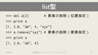 >>> del a[2] # 要素の削除（位置指定） 
>>> print a 
[1, 2.0, "ab", 4, "xyz"] 
>>> a.remove("xyz") # 要素の削除（要素指定） 
>>> print a 
[1, 2.0, "ab", 4] 
list型 
2014/9/1 H26年度オープンハウス・アドバンストコース 44 
 