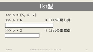>>> b = [5, 6, 7] 
>>> a + b # listの足し算 
[1, 2.0, "ab", 4, 5, 6, 7] 
>>> b * 2 # listの整数倍 
[5, 6, 7, 5, 6, 7] 
list型 
2014/9/1 H26年度オープンハウス・アドバンストコース 45 
 