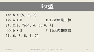 >>> b = [5, 6, 7] 
>>> a + b # listの足し算 
[1, 2.0, "ab", 4, 5, 6, 7] 
>>> b * 2 # listの整数倍 
[5, 6, 7, 5, 6, 7] 
list型 
2014/9/1 H26年度オープンハウス・アドバンストコース 46 
 