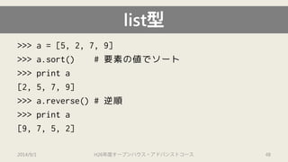 list型 
>>> a = [5, 2, 7, 9] 
>>> a.sort() # 要素の値でソート 
>>> print a 
[2, 5, 7, 9] 
>>> a.reverse() # 逆順 
>>> print a 
[9, 7, 5, 2] 
2014/9/1 H26年度オープンハウス・アドバンストコース 48 
 