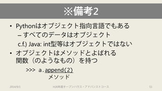 ※備考2 
• 
Pythonはオブジェクト指向言語でもある 
– 
すべてのデータはオブジェクト 
c.f.) Java: int型等はオブジェクトではない 
• 
オブジェクトはメソッドとよばれる 関数（のようなもの）を持つ 
>>> a.append(2) 
2014/9/1 H26年度オープンハウス・アドバンストコース 51 
メソッド  