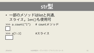 str型 
• 
一部のメソッドはlistと共通， スライス，len()も使用可 
>>> a.count("l") # countメソッド 
2 
>>> a[1:3] #スライス 
"el" 
2014/9/1 H26年度オープンハウス・アドバンストコース 53 
 
