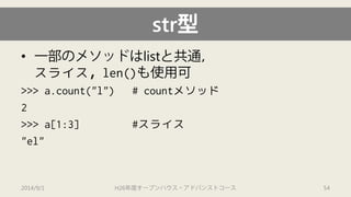 str型 
• 
一部のメソッドはlistと共通， スライス，len()も使用可 
>>> a.count("l") # countメソッド 
2 
>>> a[1:3] #スライス 
"el" 
2014/9/1 H26年度オープンハウス・アドバンストコース 54 
 