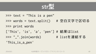str型 
>>> text = "This is a pen" 
>>> words = text.split() # 空白文字で区切る 
>>> print words 
['This', 'is', 'a', 'pen'] # 結果はlist 
>>> "_".join(words) # listを連結する 
'This_is_a_pen' 
2014/9/1 H26年度オープンハウス・アドバンストコース 60 
 