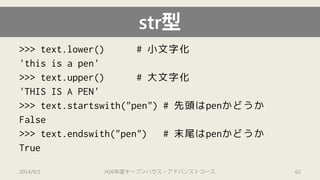 str型 
>>>text.lower() # 小文字化 
'this is a pen' 
>>> text.upper() # 大文字化 
'THIS IS A PEN' 
>>> text.startswith("pen")# 先頭はpenかどうか 
False 
>>> text.endswith("pen") # 末尾はpenかどうか 
True 
2014/9/1 H26年度オープンハウス・アドバンストコース 62 
 