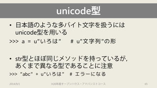 unicode型 
• 
日本語のような多バイト文字を扱うには unicode型を用いる 
>>> a = u"いろは" # u"文字列"の形 
• 
str型とほぼ同じメソッドを持っているが， あくまで異なる型であることに注意 
>>> "abc" + u"いろは" # エラーになる 
2014/9/1 H26年度オープンハウス・アドバンストコース 65 
 