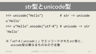str型とunicode型 
>>> unicode("Hello") # str-> unicode 
u'Hello' 
>>> u"Hello".encode("utf-8") # unicode-> str 
'Hello' 
※「utf-8（unicode）」でエンコードされたstr型と, unicode型は異なるものなので注意 
2014/9/1 H26年度オープンハウス・アドバンストコース 66 
 
