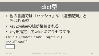 dict型 
• 
他の言語では「ハッシュ」や「連想配列」と 呼ばれる型 
• 
keyとvalueの組が格納される 
• 
keyを指定してvalueにアクセスする 
>>> a = {"name": "Tom", "age": 20} 
>>> a["name"] 
'Tom' 
2014/9/1 H26年度オープンハウス・アドバンストコース 68 
 