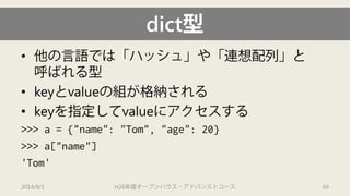dict型 
• 
他の言語では「ハッシュ」や「連想配列」と 呼ばれる型 
• 
keyとvalueの組が格納される 
• 
keyを指定してvalueにアクセスする 
>>> a = {"name": "Tom", "age": 20} 
>>> a["name"] 
'Tom' 
2014/9/1 H26年度オープンハウス・アドバンストコース 69 
 