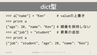 dict型 
>>> a["name"] = "Ken" # valueの上書き 
>>> print a 
{"age": 20, "name": "Ken"} # 順番を保持しない 
>>> a["job"] = "student" # 要素の追加 
>>>print a 
{"job": "student", "age": 20, "name": "Ken"} 
2014/9/1 H26年度オープンハウス・アドバンストコース 71 
 