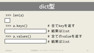 dict型 
>>> len(a) 
3 
>>> a.keys() # 全てkeyを返す 
["job", "age", "name"] #結果はlist 
>>> a.values() # 全てのvalueを返す 
["student", 20, "Ken"] # 結果はlist 
2014/9/1 H26年度オープンハウス・アドバンストコース 72 
 