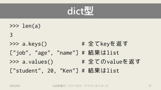 dict型 
>>> len(a) 
3 
>>> a.keys() # 全てkeyを返す 
["job", "age", "name"] #結果はlist 
>>> a.values() # 全てのvalueを返す 
["student", 20, "Ken"] # 結果はlist 
2014/9/1 H26年度オープンハウス・アドバンストコース 73 
 