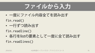 ファイルから入力 
• 
一度にファイル内容全てを読み出す 
fin.read() 
• 
一行ずつ読み出す 
fin.readline() 
• 
各行をlistの要素として一度に全て読み出す 
fin.readlines() 
2014/9/1 H26年度オープンハウス・アドバンストコース 76 
 