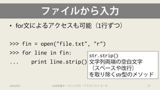 ファイルから入力 
• 
for文によるアクセスも可能（1行ずつ） 
>>> fin = open("file.txt", "r") 
>>> for line in fin: 
... print line.strip() 
2014/9/1 H26年度オープンハウス・アドバンストコース 77 
str.strip() 
文字列両端の空白文字 （スペースや改行） を取り除くstr型のメソッド  