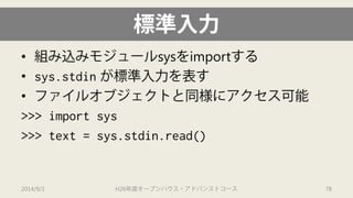 標準入力 
• 
組み込みモジュールsysをimportする 
• 
sys.stdinが標準入力を表す 
• 
ファイルオブジェクトと同様にアクセス可能 
>>> import sys 
>>> text = sys.stdin.read() 
2014/9/1 H26年度オープンハウス・アドバンストコース 78 
 