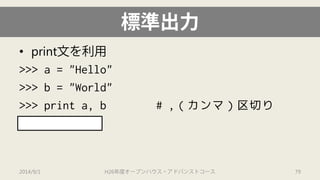 標準出力 
• 
print文を利用 
>>> a = "Hello" 
>>> b = "World" 
>>> print a, b # ,（カンマ）区切り 
'Hello World' 
2014/9/1 H26年度オープンハウス・アドバンストコース 79 
 