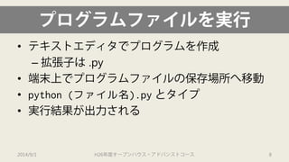 プログラムファイルを実行 
• 
テキストエディタでプログラムを作成 
– 
拡張子は.py 
• 
端末上でプログラムファイルの保存場所へ移動 
• 
python (ファイル名).pyとタイプ 
• 
実行結果が出力される 
2014/9/1 H26年度オープンハウス・アドバンストコース 8 
 