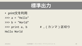 標準出力 
• 
print文を利用 
>>> a = "Hello" 
>>> b = "World" 
>>> print a, b # ,（カンマ）区切り 
Hello World 
2014/9/1 H26年度オープンハウス・アドバンストコース 80 
 