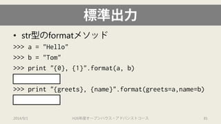 標準出力 
• 
str型のformatメソッド 
>>> a = "Hello" 
>>> b = "Tom" 
>>> print "{0}, {1}".format(a, b) 
'Hello, Tom' 
>>> print "{greets}, {name}".format(greets=a,name=b) 
'Hello, Tom' 
2014/9/1 H26年度オープンハウス・アドバンストコース 81 
 