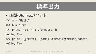 標準出力 
• 
str型のformatメソッド 
>>> a = "Hello" 
>>> b = "Tom" 
>>> print "{0}, {1}".format(a, b) 
Hello, Tom 
>>> print "{greets}, {name}".format(greets=a,name=b) 
Hello, Tom 
2014/9/1 H26年度オープンハウス・アドバンストコース 82 
 
