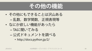 その他の機能 
• 
その他にもできることは沢山ある 
– 
乱数，数学関数，正規表現等 
• 
なにか欲しい機能があったら 
– 
TAに聞いてみる 
– 
公式ドキュメントを調べる 
• 
http://docs.python.jp/2/ 
2014/9/1 H26年度オープンハウス・アドバンストコース 84 
 