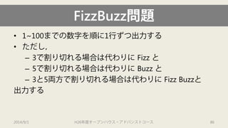 FizzBuzz問題 
• 
1~100までの数字を順に1行ずつ出力する 
• 
ただし， 
– 
3で割り切れる場合は代わりにFizz と 
– 
5で割り切れる場合は代わりにBuzz と 
– 
3と5両方で割り切れる場合は代わりにFizz Buzzと 
出力する 
2014/9/1 H26年度オープンハウス・アドバンストコース 86 
