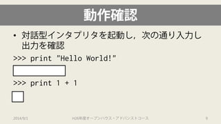 動作確認 
• 
対話型インタプリタを起動し，次の通り入力し 出力を確認 
>>> print "Hello World!" 
Hello World! 
>>> print 1 + 1 
2 
2014/9/1 H26年度オープンハウス・アドバンストコース 9 
 