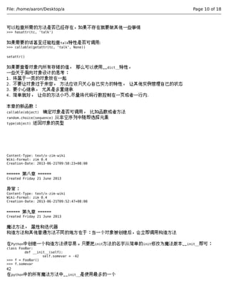 File: /home/aaron/Desktop/a Page 10 of 18 
可以检查所需的方法是否已经存在，如果不存在就要做其他一些事情 
>>> hasattr(tc, 'talk') 
如果需要的话甚至还能检查talk特性是否可调用: 
>>> callable(getattr(tc, 'talk', None)) 
setattr() 
如果要查看对象内所有存储的值， 那么可以使用__dict__特性， 
一些关于面向对象设计的思考： 
1. 将属于一类的对象放在一起 
2. 不要让对象过于亲密， 方法应该只关心自己实力的特性， 让其他实例管理自己的状态 
3. 要小心继承， 尤其是多重继承 
4. 简单就好， 让你的方法小巧,尽量将代码行数控制在一页或者一行内. 
本章的新函数： 
callable(object) 确定对象是否可调用， 比如函数或者方法 
random.choice(sequence) 从非空序列中随即选择元素 
type(object) 返回对象的类型 
Content-Type: text/x-zim-wiki 
Wiki-Format: zim 0.4 
Creation-Date: 2013-06-21T09:50:23+08:00 
====== 第八章 ====== 
Created Friday 21 June 2013 
异常： 
Content-Type: text/x-zim-wiki 
Wiki-Format: zim 0.4 
Creation-Date: 2013-06-21T09:52:47+08:00 
====== 第九章 ====== 
Created Friday 21 June 2013 
魔法方法， 属性和迭代器 
构造方法和其他普通方法不同的地方在于：当一个对象被创建后，会立即调用构造方法 
在Python中创建一个构造方法很容易。只要把init方法的名字从简单的init修改为魔法版本__init__即可： 
class FooBar: 
def __init__(self): 
self.somevar = -42 
>>> f = FooBar() 
>>> f.somevar 
42 
在python中的所有魔法方法中__init__是使用最多的一个 
 