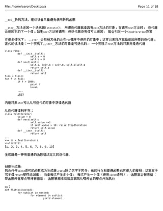 File: /home/aaron/Desktop/a Page 11 of 18 
__del__析构方法, 建议读者尽量避免使用析构函数 
__iter__方法返回一个迭代器(iterator)， 所谓迭代器就是具有next方法的对象。在调用next方法时， 迭代器 
会返回它的下一个值。如果next方法被调用，但迭代器没有值可以返回， 就会引发一个StopIteration异常 
在很多情况下， __iter__会放到其他的会在for循环中使用的对象中。这样以来程序就能返回所需的迭代器。 
正式的说法是：一个实现了__iter__方法的对象是可迭代的， 一个实现了next方法的对象则是迭代器 
class Fibs: 
def __init__(self): 
self.a = 0 
self.b = 0 
def next(self): 
self.a, self.b = self.b, self.a+self.b 
return self.a 
def __iter__(self): 
retunr self 
fibs = Fibs() 
for f in fibs: 
if f > 1000: 
print f 
break 
.... 
1597 
内建对象iter可以从可迭代的对象中获得迭代器 
从迭代器得到序列： 
class TestIterator: 
value = 0 
def next(self): 
self.value +=1 
if self.value > 10: raise StopIteration 
return self.value 
def __iter__(self): 
return self 
... 
>>> ti = TestIterator() 
>>>list(ti) 
[1, 2, 3, 4, 5, 6, 7, 8, 9, 10] 
生成器是一种用普通的函数语法定义的迭代器. 
创建生成器: 
包含任何yield语句的函数成为生成器.yield除了名字不同外，他的行为和普通函数也有很大的差别，这就在于 
它不像return那样返回值， 而是每次产生多个值， 每次产生一个值（使用yield语句）， 函数就会被冻结： 
即函数停在那点等待被激活， 函数被激活后就后就哦从嗯停止的那点开始执行 
eg： 
def flatten(nested): 
for sublist in nested: 
for element in sublist: 
yield element 
 