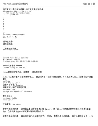 File: /home/aaron/Desktop/a Page 12 of 18 
接下来可以通过在生成器上迭代来使用所有的值 
>>> nested = [[1, 2], [3, 4], [5]] 
>>> for num in flatten(nested): 
print num 
... 
1 
2 
3 
4 
5 
or 
>>> list(flatten(nested)) 
[1, 2, 3, 4, 5] 
递归生成器: 
通用生成器: 
.... 
__需要继续了解__ 
Content-Type: text/x-zim-wiki 
Wiki-Format: zim 0.4 
Creation-Date: 2013-06-21T11:05:45+08:00 
====== 第十章 ====== 
Created Friday 21 June 2013 
Python的标准安装包括一组模块， 成为标准库 
任何python程序都可以作为模块导入， 假设你写了一个如下代码清单，并将他存为hello.py文件（名字很重 
要） 
#hell.py 
print "hello, world" 
该文件保存在C：/python 
接着就可以执行下面的代码： 
>>> import sys 
>>> sys.path.append(‘C：/python’) 
导入模块： 
>>> import hello 
hello world! 
代码重用: code reuse 
在导入模块的时候， 你可能会看到有新文件出现：*.pyc， 这个以.pyc为扩展名的文件是经过处理(编译) 
的， 已经转换为python能狗更加有效处理的文件 
在导入模块的时候， 其中的代码已经被执行过了， 不过， 再再次导入的时候， 就什么都不发生了 ， 为 
 