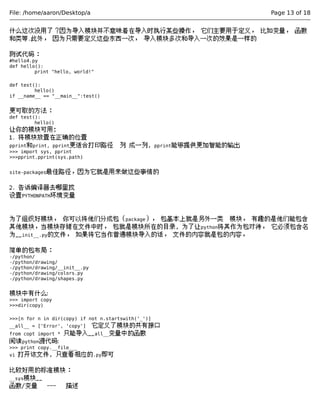 File: /home/aaron/Desktop/a Page 13 of 18 
什么这次没用了？因为导入模块并不意味着在导入时执行某些操作， 它们主要用于定义， 比如变量， 函数 
和类等.此外， 因为只需要定义这些东西一次， 导入模块多次和导入一次的效果是一样的 
测试代码： 
#hello4.py 
def hello(): 
print "hello, world!" 
def test(): 
hello() 
if __name__ == "__main__":test() 
更可取的方法： 
def test(): 
hello() 
让你的模块可用; 
1. 将模块放置在正确的位置 
pprint和print, pprint更适合打印路径 列 成一列, pprint能够提供更加智能的输出 
>>> import sys, pprint 
>>>pprint.pprint(sys.path) 
site-packages最佳路径，因为它就是用来做这些事情的 
2. 告诉编译器去哪里找 
设置PYTHONPATH环境变量 
为了组织好模块， 你可以将他们分成包（package）， 包基本上就是另外一类 模块， 有趣的是他们能包含 
其他模块，当模块存储在文件中时， 包就是模块所在的目录, 为了让python将其作为包对待， 它必须包含名 
为__init__.py的文件， 如果将它当作普通模块导入的话， 文件的内容就是包的内容， 
简单的包布局： 
-/python/ 
-/python/drawing/ 
-/python/drawing/__init__.py 
-/python/drawing/colors.py 
-/python/drawing/shapes.py 
模块中有什么: 
>>> import copy 
>>>dir(copy) 
>>>[n for n in dir(copy) if not n.startswith('_')] 
__all__ = ['Error', 'copy'] 它定义了模块的共有接口 
from copt import * 只能导入__all__变量中的函数 
阅读python源代码: 
>>> print copy.__file___ 
vi 打开该文件, 只查看相应的.py即可 
比较好用的标准模块： 
__sys模块__ 
函数/变量 --- 描述 
 