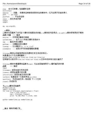 File: /home/aaron/Desktop/a Page 14 of 18 
argv 命令行参数，包括脚本名称 
exit([arg]) 
modules --- 变量， 将模块名映射到实际存在的模块中，它只应用于目前的导入 
path --- you know 
platform --- 平台的名称 
stdin ---类文件流对象 
stdout 
stderr 
eg: sys.argv[0], 
__os模块__ 
os模块为你提供了访问多个操作系统服务的功能。os模块的内容很多。os.path os模块很有用的子模块 
函数/变量 --- 描述 
environ --- 对环境变量进行映射 
system(cmd) --- 在子shell中执行操作系统命令 
sep --- 路径中的分隔符 
pathsep --- 分隔路径的分隔符 
linesep --- 行分隔符(n, r or rn) 
urandom(n) --- 返回n字节的加密强随机数据 
fileinput模块让你能够很轻松的便利文本文件的所有行， 
如果通过以下方式调用脚本： 
python some_script.py file1.txt file2.txt file3.txt 
这样就可以依次对file1.txt file2.txt file3.txt文件中的所有行进行遍历了 
fileinput模块中最重要的函数为input, 它会返回能够用于for循环遍历的对象 
函数 --- 描述 
input 
filename() 返回当前文件的名称 
lineno() 返回当前累计的行数 
isfirstline() 返回当前文件的行数 
isstdin() 检查座后一行是否来自sys.stdin 
nextfile() 关闭当前文件，移动到 下一个文件 
close() 关闭序列 
为python脚本添加编号 
#numberlines.py 
import fileinput 
for line in fileinput.input(inplace = True): 
line = line.rstrip() 
num = fileinput.lineno() 
print '%s-40s #%2i' % (line, num) 
python numberlines.py numberlines.py 
__集合 堆和双端队列__ 
 