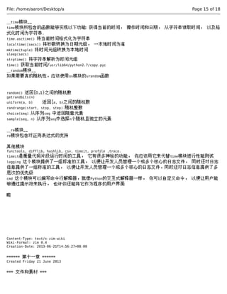 File: /home/aaron/Desktop/a Page 15 of 18 
__time模块__ 
time模块所包含的函数能够实现以下功能: 获得当前的时间， 操作时间和日期， 从字符串读取时间， 以及格 
式化时间为字符串. 
time.asctime() 将当前时间格式化为字符串 
localtime([secs]) 将秒数转换为日期元组， 一本地时间为准 
mktime(tuple) 将时间元组转换为本地时间 
sleep(secs) 
strptime() 将字符串解析为时间元组 
time() 获取当前时间/usr/lib64/python2.7/copy.pyc 
__random模块__ 
如果需要真的随机性，应该使用os模块的urandom函数 
random() 返回[0,1)之间的随机数 
getrandbits(n) 
uniform(a, b) 返回[a, b)之间的随机数 
randrange(start, stop, step) 随机整数 
choice(seq) 从序列seq 中返回随意元素 
sample(seq, n) 从序列seq中选择n个随机且独立的元素 
__re模块__ 
re模块包含对正则表达式的支持 
其他模块 
functools, difflib, hashlib, csv, timeit, profile ,trace. 
timeit是衡量代码片段运行时间的工具， 它有很多神秘的功能， 你应该用它来代替time模块进行性能测试 
logging 这个模块提供了一组标准的工具， 以便让开发人员管理一个或多个核心的日志文件， 同时还对日志 
信息提供了一组标准的工具， 以便让开发人员管理一个或多个核心的日志文件，同时还对日志信息提供了多 
层次的优先级 
cmd 这个模块可以编写命令行解释器，就像Python的交互式解释器一样， 你可以自定义命令， 以便让用户能 
够通过提示符来执行， 也许你还能将它作为程序的用户界面 
略 
Content-Type: text/x-zim-wiki 
Wiki-Format: zim 0.4 
Creation-Date: 2013-06-21T14:56:27+08:00 
====== 第十一章 ====== 
Created Friday 21 June 2013 
=== 文件和素材 === 
 