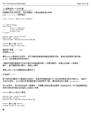 File: /home/aaron/Desktop/a Page 16 of 18 
open函数返回一个文件对象 
>>> f = open(r'c:textfomefile.txt') 
如果要向文件内写内容， 则必须提供一个模式参数来显示声明 
mode: r w, b, a, +(读写模式) 
from __future__ import with_statement 
f = open(filename) 
while True: 
line = f.readline() 
if not line:break 
process(line) 
f.close() 
Content-Type: text/x-zim-wiki 
Wiki-Format: zim 0.4 
Creation-Date: 2013-06-21T15:38:20+08:00 
====== 第十二章 ====== 
Created Friday 21 June 2013 
图形用户界面 -----good 
我选择wxPython 
编写wxPython程序的方法很多， 但不可避免的事情是创建应用程序对象， 基本的应用程序对象叫做： 
ex.App, 它负责幕后所有的初始化. 
wx框架中的部件都是由它们的父部作为构造函数的第一个参数创建的， 如果正在创建一个单独的 
窗口， 就不需要考虑父部件， 使用None即可. 
使用pos和size可以设置按钮的位置和尺寸 
文本控件 ---- 
每个组件的位置和大小都是显示设定的， 但是没有明确在窗口大小变化的时候他们的行为是什么， 指定行 
为的方法很多， 在wx内进行布局的最简单方法是使用尺寸器， 最容易适应的工具是：wx.BoxSizer 
在GUI术语中， 用户执行的动作 叫做事件， 你需要让程序注意这些事件 并且作出反应。可以将函数绑定到 
所涉及的时间可能发生的组件上达到这个效果 
wxPython是Python的GUI工具包 
Content-Type: text/x-zim-wiki 
Wiki-Format: zim 0.4 
Creation-Date: 2013-06-21T16:41:05+08:00 
====== 第十三章 ====== 
Created Friday 21 June 2013 
略 
 