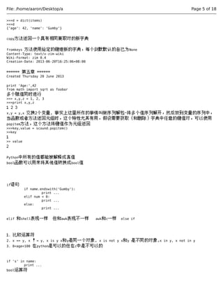 File: /home/aaron/Desktop/a Page 5 of 18 
>>>d = dict(items) 
>>>d 
{'age': 42, 'name': 'Gumby'} 
copy方法返回一个具有相同兼职对的新字典 
fromkeys 方法使用给定的键建新的字典，每个剑默默认的自己为None 
Content-Type: text/x-zim-wiki 
Wiki-Format: zim 0.4 
Creation-Date: 2013-06-20T16:25:06+08:00 
====== 第五章 ====== 
Created Thursday 20 June 2013 
print 'Age:',42 
from math import sqrt as foobar 
多个赋值同时进行 
>>> x,y,z = 1, 2, 3 
>>>print x,y,z 
1 2 3 
x,y = y,x 交换2个变量, 事实上这里所作的事情叫做序列解包-将多个值序列解开，然后放到变量的序列中， 
当函数或者方法返回元组时，这个特性尤其有用，假设需要获取（和删除）字典中任意的键值对，可以使用 
popitem方法，这个方法将键值作为元组返回 
>>>key,value = scound.popitem() 
>>key 
1 
>> value 
2 
Python中所有的值都能被解释成真值 
bool函数可以用来将其他值转换成bool值 
if语句 
if name.endswith('Gumby'): 
print ... 
elif num < 0: 
print ... 
else: 
print ... 
elif 和shell表现一样 但和awk表现不一样 awk和c一样 else if 
1. 比较运算符 
2. x == y, x ！= y, x is y x和y是同一个对象, x is not y x和y 是不同的对象,x in y, x not in y 
3. 0<age<100 在python是可以的但在c中是不可以的 
if 's' in name: 
print ... 
bool运算符 
 