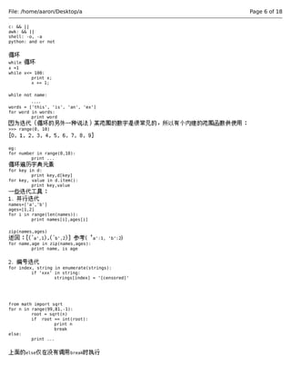 File: /home/aaron/Desktop/a Page 6 of 18 
c: && || 
awk: && || 
shell: -o, -a 
python: and or not 
循环 
while 循环 
x =1 
while x<= 100: 
print x; 
x += 1; 
while not name: 
.... 
words = ['this', 'is', 'an', 'ex'] 
for word in words: 
print word 
因为迭代（循环的另外一种说法）某范围的数字是很常见的，所以有个内建的范围函数供使用： 
>>> range(0, 10) 
[0, 1, 2, 3, 4, 5, 6, 7, 8, 9] 
eg: 
for number in range(0,10): 
print ... 
循环遍历字典元素 
for key in d: 
print key,d[key] 
for key, value in d.item(): 
print key,value 
一些迭代工具： 
1. 并行迭代 
names=['a','b'] 
ages=[1,2] 
for i in range(len(names)): 
print names[i],ages[i] 
zip(names,ages) 
返回：[('a',1),('b',2)] 参考{‘a':1, 'b':2} 
for name,age in zip(names,ages): 
print name, is age 
2. 编号迭代 
for index, string in enumerate(strings): 
if 'xxx' in string: 
strings[index] = '[censored]' 
from math import sqrt 
for n in range(99,81,-1): 
root = sqrt(n) 
if root == int(root): 
print n 
break 
else: 
print ... 
上面的else仅在没有调用break时执行 
 